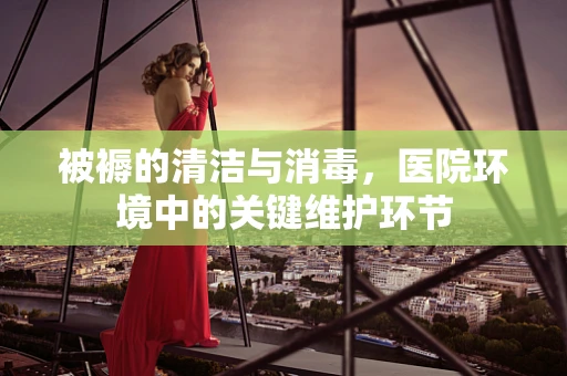 被褥的清洁与消毒，医院环境中的关键维护环节