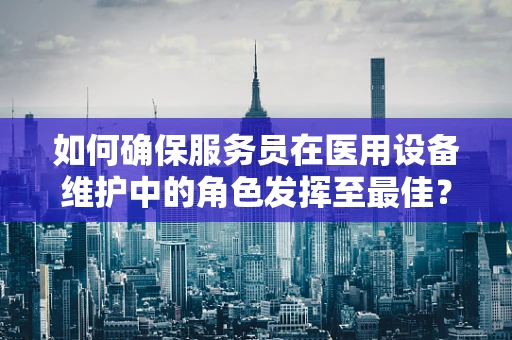 如何确保服务员在医用设备维护中的角色发挥至最佳？