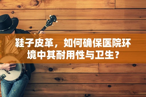 鞋子皮革，如何确保医院环境中其耐用性与卫生？