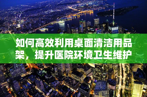 如何高效利用桌面清洁用品架，提升医院环境卫生维护效率？