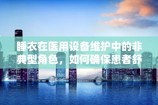 睡衣在医用设备维护中的非典型角色，如何确保患者舒适度？
