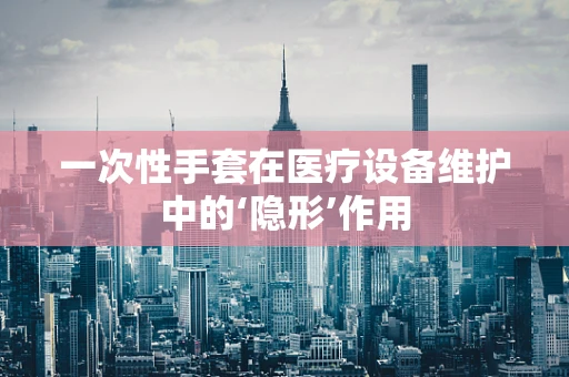 一次性手套在医疗设备维护中的‘隐形’作用