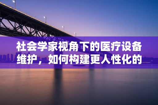 社会学家视角下的医疗设备维护，如何构建更人性化的医疗环境？