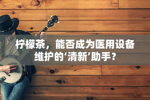 柠檬茶，能否成为医用设备维护的‘清新’助手？
