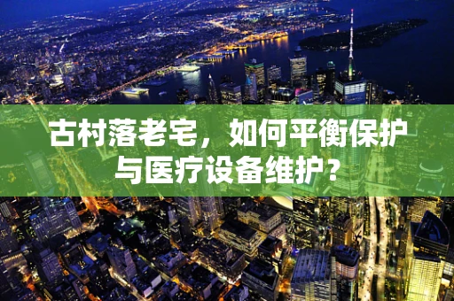 古村落老宅，如何平衡保护与医疗设备维护？