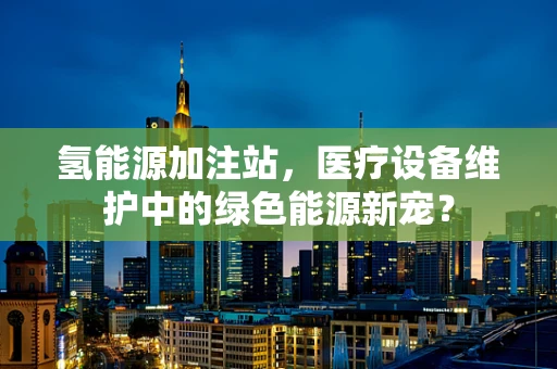 氢能源加注站，医疗设备维护中的绿色能源新宠？