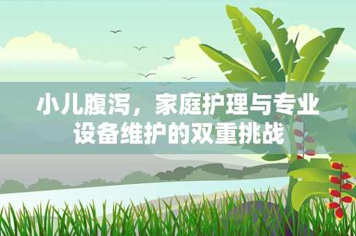 小儿腹泻，家庭护理与专业设备维护的双重挑战