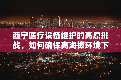 西宁医疗设备维护的高原挑战，如何确保高海拔环境下的精准运行？