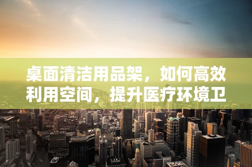 桌面清洁用品架，如何高效利用空间，提升医疗环境卫生？