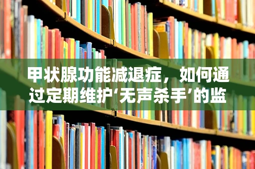 甲状腺功能减退症，如何通过定期维护‘无声杀手’的监测设备？