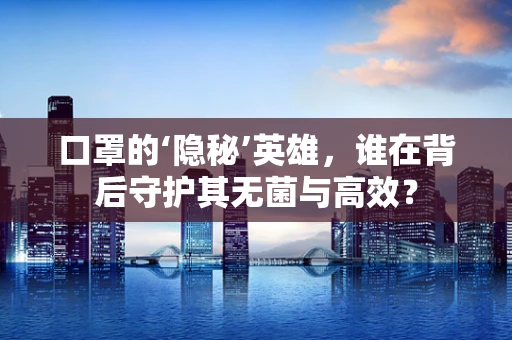 口罩的‘隐秘’英雄，谁在背后守护其无菌与高效？
