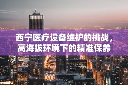 西宁医疗设备维护的挑战，高海拔环境下的精准保养