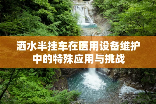 洒水半挂车在医用设备维护中的特殊应用与挑战