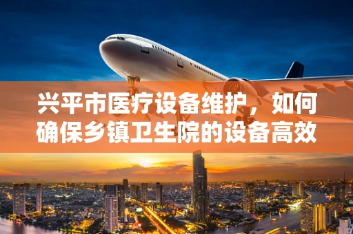 兴平市医疗设备维护，如何确保乡镇卫生院的设备高效运行？