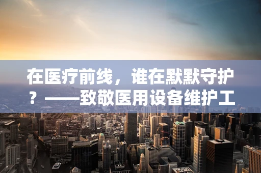 在医疗前线，谁在默默守护？——致敬医用设备维护工程师的敬业与智慧