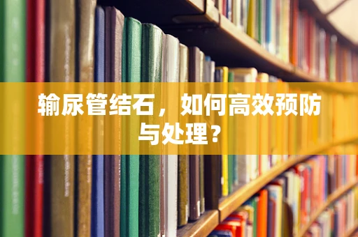 输尿管结石，如何高效预防与处理？