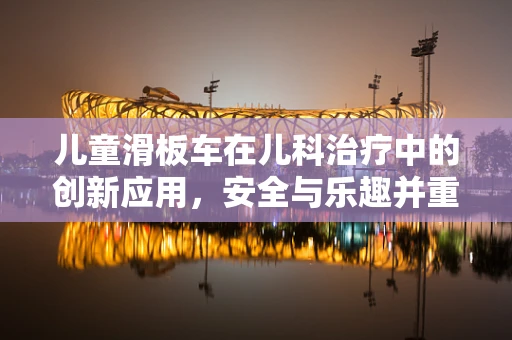 儿童滑板车在儿科治疗中的创新应用，安全与乐趣并重？