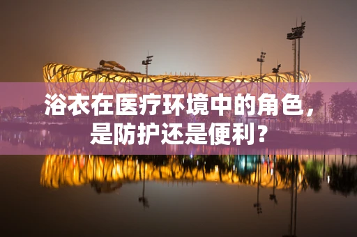 浴衣在医疗环境中的角色，是防护还是便利？
