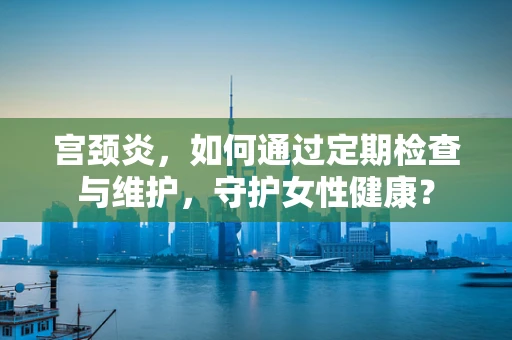 宫颈炎，如何通过定期检查与维护，守护女性健康？