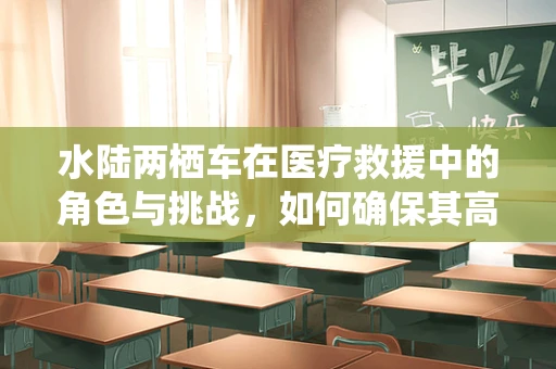水陆两栖车在医疗救援中的角色与挑战，如何确保其高效运行？