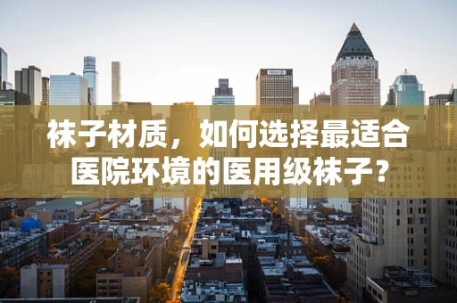 袜子材质，如何选择最适合医院环境的医用级袜子？