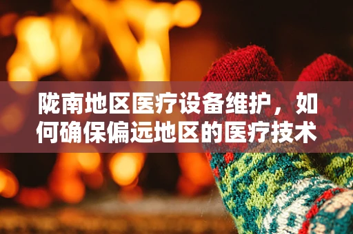 陇南地区医疗设备维护，如何确保偏远地区的医疗技术‘不掉线’？