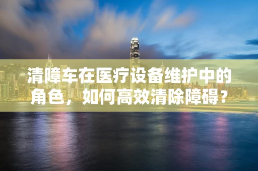 清障车在医疗设备维护中的角色，如何高效清除障碍？
