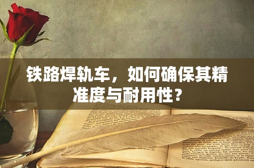 铁路焊轨车，如何确保其精准度与耐用性？