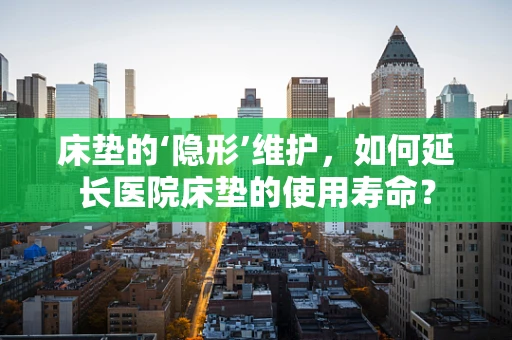 床垫的‘隐形’维护，如何延长医院床垫的使用寿命？