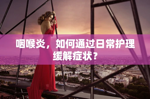 咽喉炎，如何通过日常护理缓解症状？