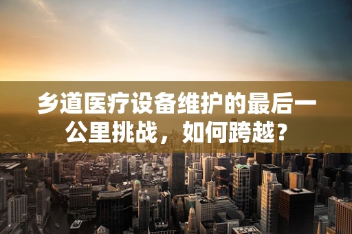 乡道医疗设备维护的最后一公里挑战，如何跨越？