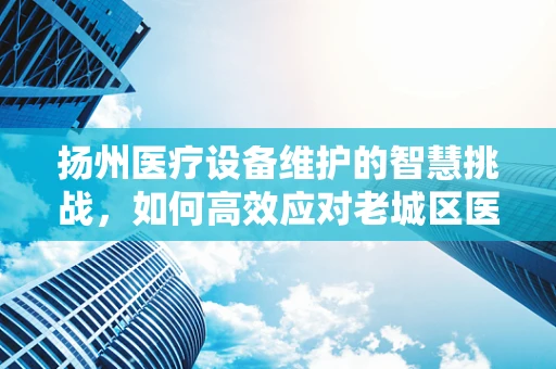 扬州医疗设备维护的智慧挑战，如何高效应对老城区医院设备老化问题？