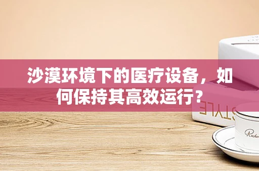 沙漠环境下的医疗设备，如何保持其高效运行？