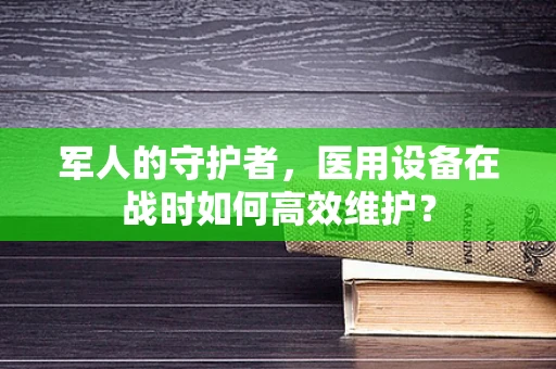 军人的守护者，医用设备在战时如何高效维护？