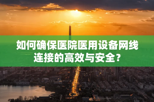 如何确保医院医用设备网线连接的高效与安全？