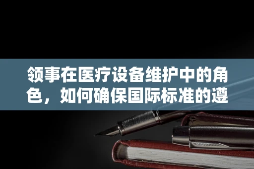 领事在医疗设备维护中的角色，如何确保国际标准的遵循？