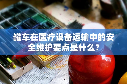 罐车在医疗设备运输中的安全维护要点是什么？
