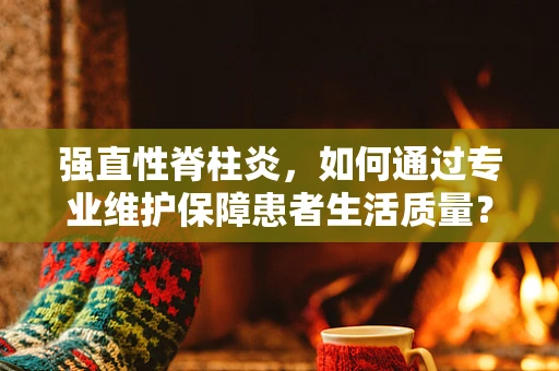 强直性脊柱炎，如何通过专业维护保障患者生活质量？