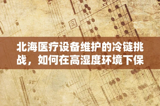 北海医疗设备维护的冷链挑战，如何在高湿度环境下保障设备稳定运行？