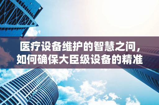 医疗设备维护的智慧之问，如何确保大臣级设备的精准运行？