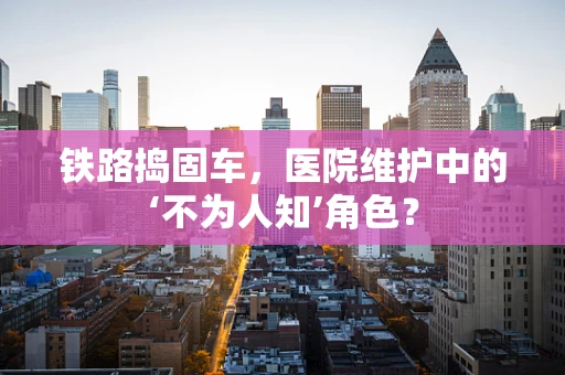 铁路捣固车，医院维护中的‘不为人知’角色？