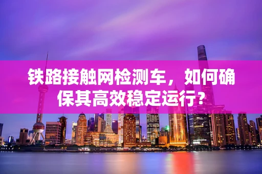铁路接触网检测车，如何确保其高效稳定运行？
