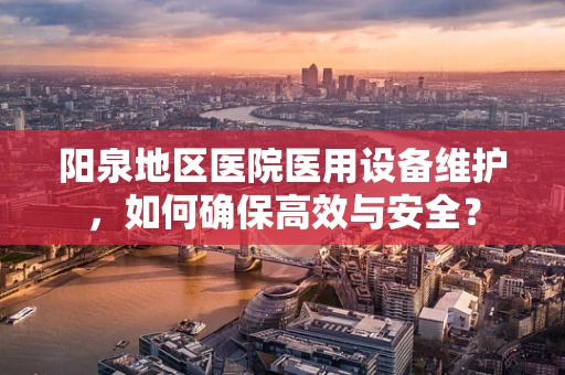 阳泉地区医院医用设备维护，如何确保高效与安全？