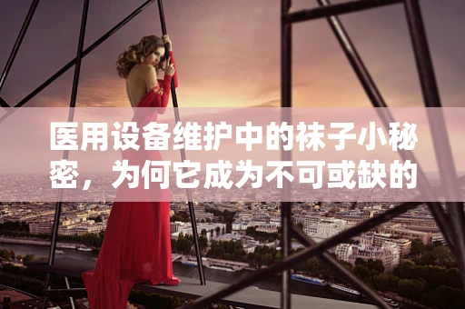 医用设备维护中的袜子小秘密，为何它成为不可或缺的辅助工具？