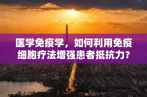 医学免疫学，如何利用免疫细胞疗法增强患者抵抗力？