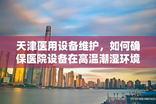 天津医用设备维护，如何确保医院设备在高温潮湿环境下稳定运行？