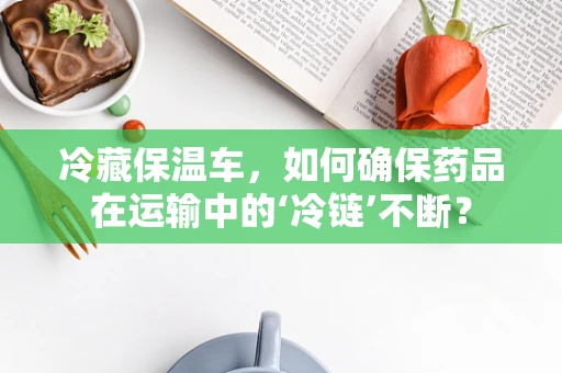 冷藏保温车，如何确保药品在运输中的‘冷链’不断？