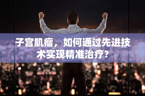 子宫肌瘤，如何通过先进技术实现精准治疗？