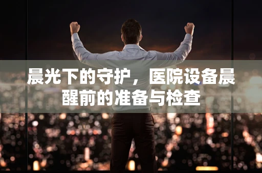 晨光下的守护，医院设备晨醒前的准备与检查