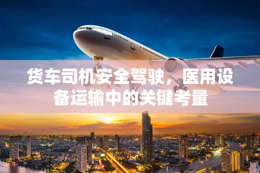 货车司机安全驾驶，医用设备运输中的关键考量